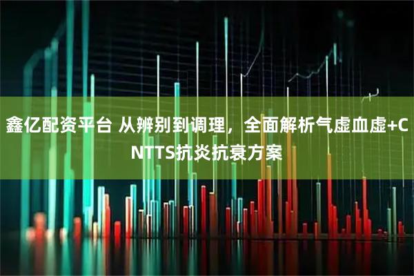鑫亿配资平台 从辨别到调理，全面解析气虚血虚+CNTTS抗炎抗衰方案