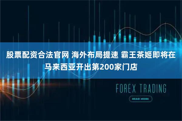 股票配资合法官网 海外布局提速 霸王茶姬即将在马来西亚开出第200家门店