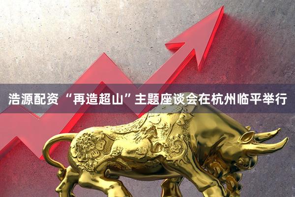 浩源配资 “再造超山”主题座谈会在杭州临平举行