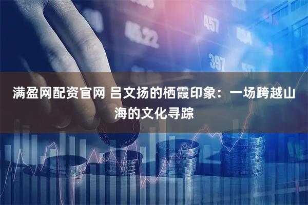 满盈网配资官网 吕文扬的栖霞印象：一场跨越山海的文化寻踪