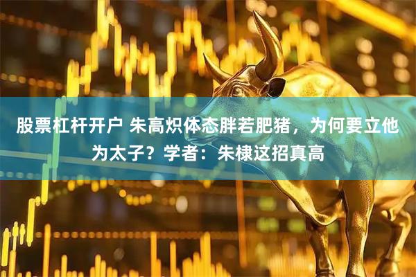 股票杠杆开户 朱高炽体态胖若肥猪，为何要立他为太子？学者：朱棣这招真高