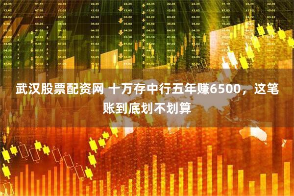 武汉股票配资网 十万存中行五年赚6500，这笔账到底划不划算