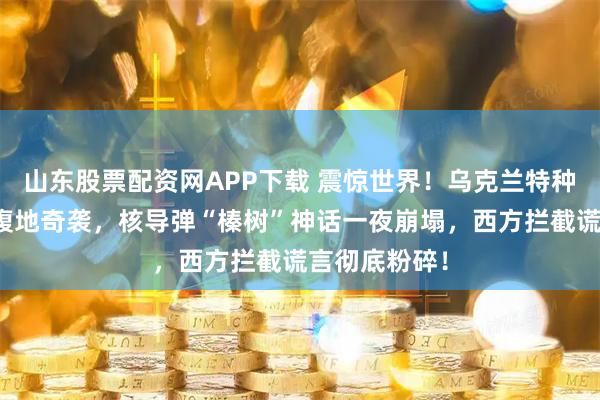 山东股票配资网APP下载 震惊世界！乌克兰特种部队深入俄腹地奇袭，核导弹“榛树”神话一夜崩塌，西方拦截谎言彻底粉碎！