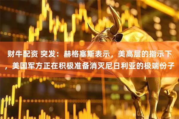 财牛配资 突发：赫格塞斯表示，美高层的指示下，美国军方正在积极准备消灭尼日利亚的极端份子