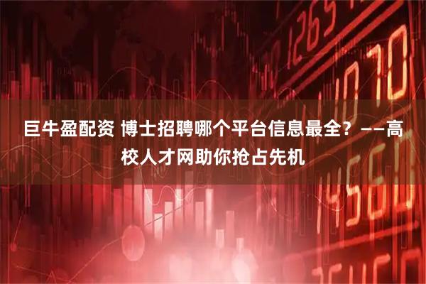巨牛盈配资 博士招聘哪个平台信息最全？——高校人才网助你抢占先机