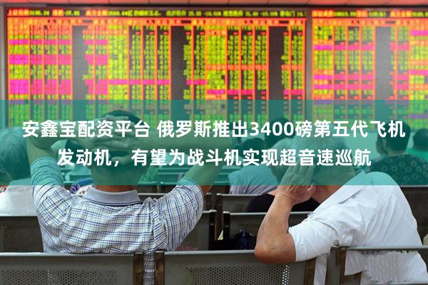 安鑫宝配资平台 俄罗斯推出3400磅第五代飞机发动机，有望为战斗机实现超音速巡航