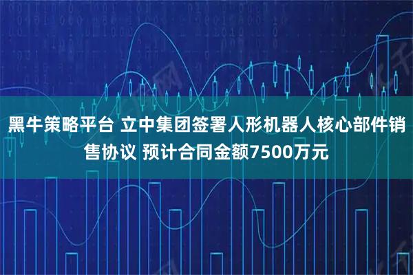 黑牛策略平台 立中集团签署人形机器人核心部件销售协议 预计合同金额7500万元