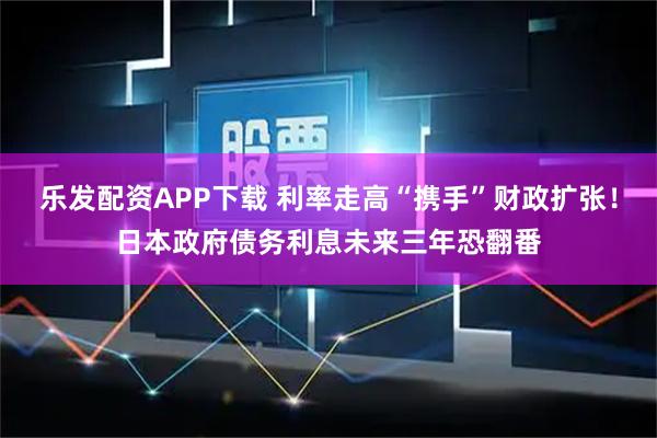 乐发配资APP下载 利率走高“携手”财政扩张！日本政府债务利息未来三年恐翻番