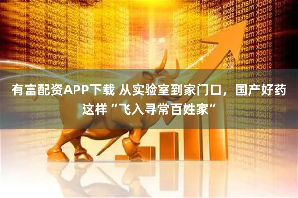 有富配资APP下载 从实验室到家门口，国产好药这样“飞入寻常百姓家”