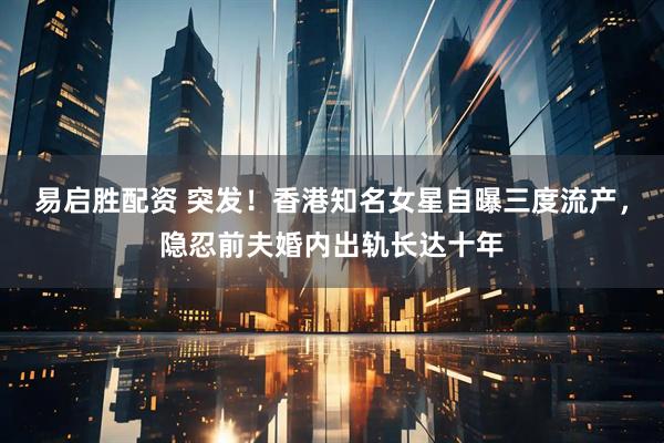 易启胜配资 突发！香港知名女星自曝三度流产，隐忍前夫婚内出轨长达十年