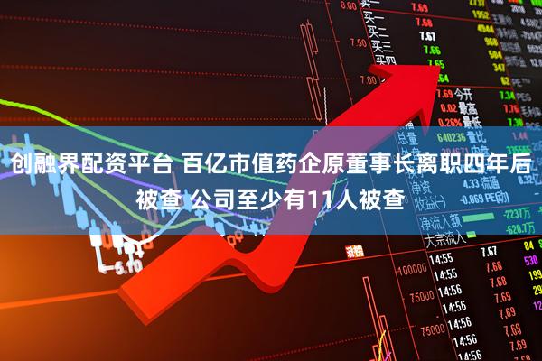 创融界配资平台 百亿市值药企原董事长离职四年后被查 公司至少有11人被查