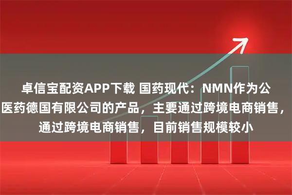 卓信宝配资APP下载 国药现代：NMN作为公司全资孙公司达力医药德国有限公司的产品，主要通过跨境电商销售，目前销售规模较小