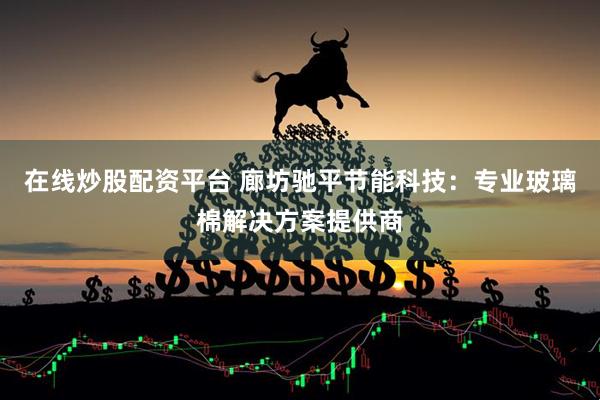 在线炒股配资平台 廊坊驰平节能科技：专业玻璃棉解决方案提供商