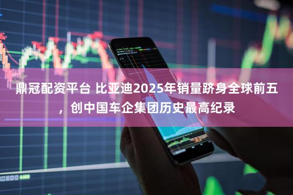 鼎冠配资平台 比亚迪2025年销量跻身全球前五，创中国车企集团历史最高纪录