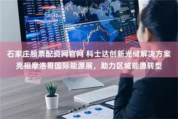 石家庄股票配资网官网 科士达创新光储解决方案亮相摩洛哥国际能源展，助力区域能源转型