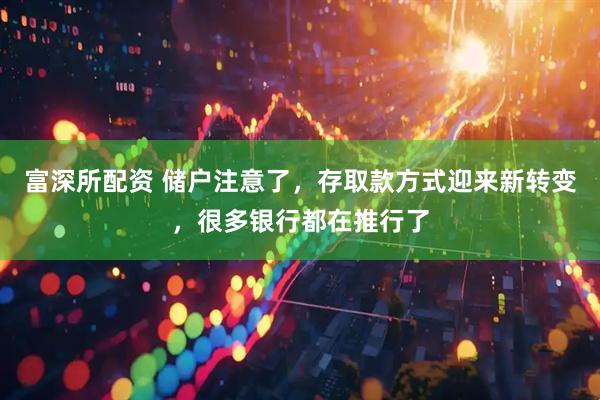 富深所配资 储户注意了，存取款方式迎来新转变，很多银行都在推行了