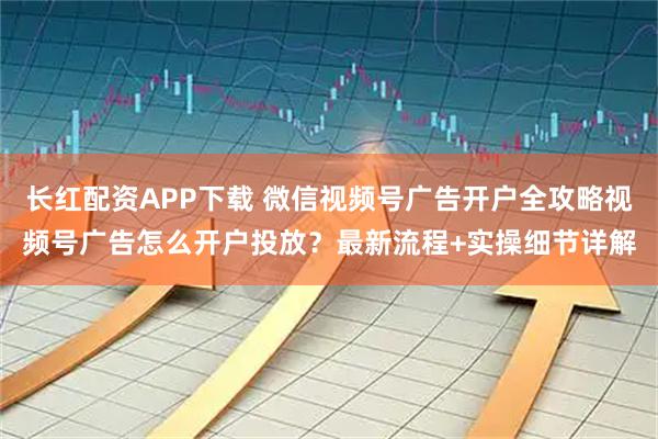长红配资APP下载 微信视频号广告开户全攻略视频号广告怎么开户投放？最新流程+实操细节详解