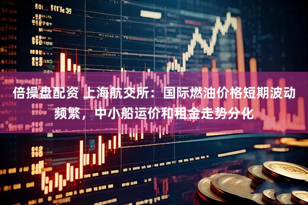 倍操盘配资 上海航交所：国际燃油价格短期波动频繁，中小船运价和租金走势分化