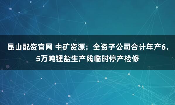 昆山配资官网 中矿资源：全资子公司合计年产6.5万吨锂盐生产线临时停产检修