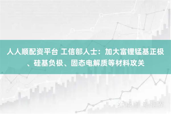 人人顺配资平台 工信部人士：加大富锂锰基正极、硅基负极、固态电解质等材料攻关
