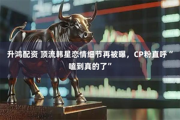 升鸿配资 顶流韩星恋情细节再被曝，CP粉直呼“嗑到真的了”