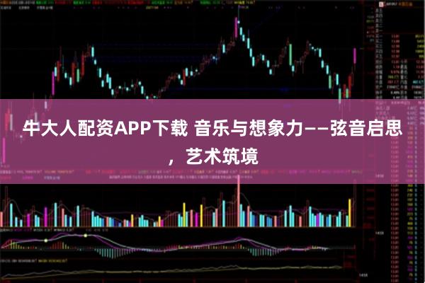 牛大人配资APP下载 音乐与想象力——弦音启思，艺术筑境