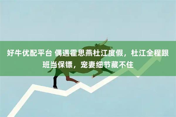 好牛优配平台 偶遇霍思燕杜江度假，杜江全程跟班当保镖，宠妻细节藏不住