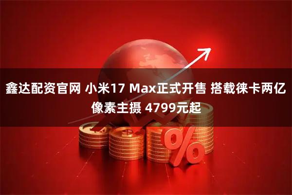 鑫达配资官网 小米17 Max正式开售 搭载徕卡两亿像素主摄 4799元起
